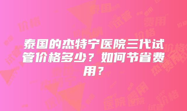 泰国的杰特宁医院三代试管价格多少？如何节省费用？