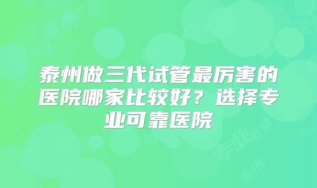 泰州做三代试管最厉害的医院哪家比较好？选择专业可靠医院