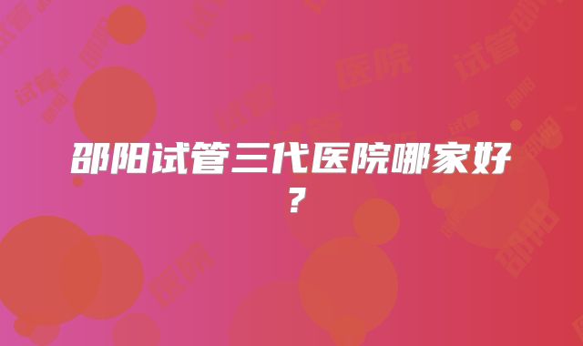 邵阳试管三代医院哪家好?