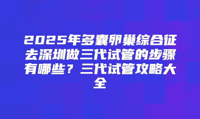2025年多囊卵巢综合征去深圳做三代试管的步骤有哪些?三代试管攻略大全