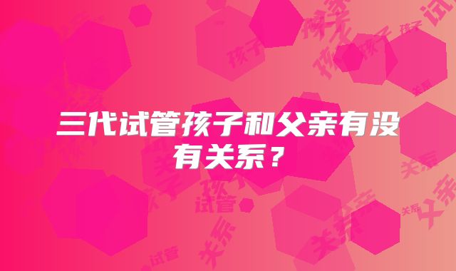 三代试管孩子和父亲有没有关系?