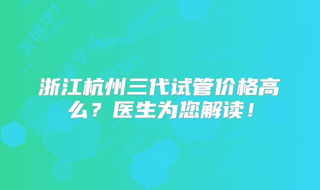 浙江杭州三代试管价格高么?医生为您解读!