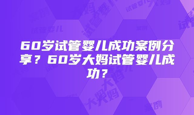 60岁试管婴儿成功案例分享？60岁大妈试管婴儿成功？