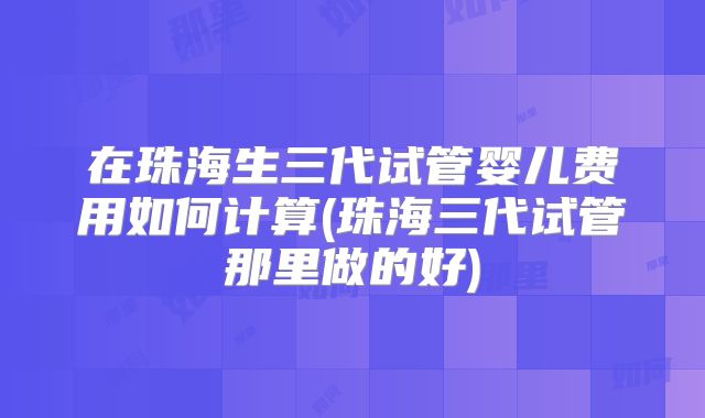 在珠海生三代试管婴儿费用如何计算(珠海三代试管那里做的好)