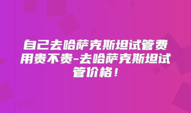 自己去哈萨克斯坦试管费用贵不贵-去哈萨克斯坦试管价格！