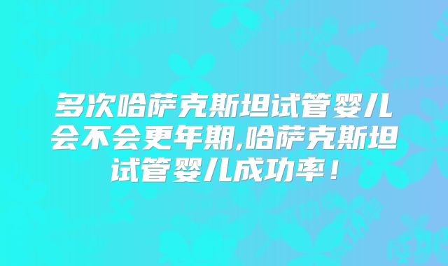 多次哈萨克斯坦试管婴儿会不会更年期,哈萨克斯坦试管婴儿成功率!
