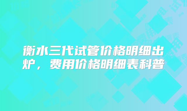衡水三代试管价格明细出炉,费用价格明细表科普