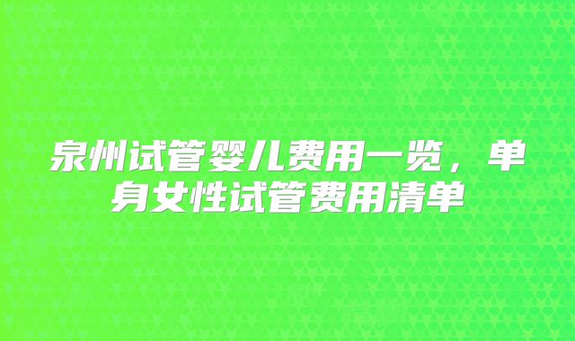 泉州试管婴儿费用一览，单身女性试管费用清单