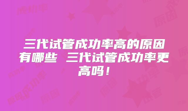 三代试管成功率高的原因有哪些 三代试管成功率更高吗!
