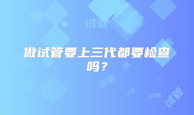 做试管要上三代都要检查吗?