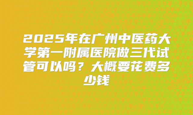 2025年在广州中医药大学第一附属医院做三代试管可以吗？大概要花费多少钱