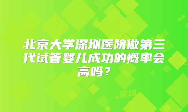 北京大学深圳医院做第三代试管婴儿成功的概率会高吗?