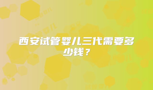 西安试管婴儿三代需要多少钱？