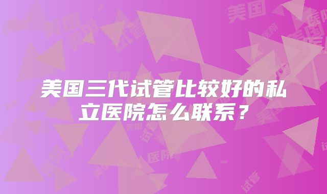 美国三代试管比较好的私立医院怎么联系？