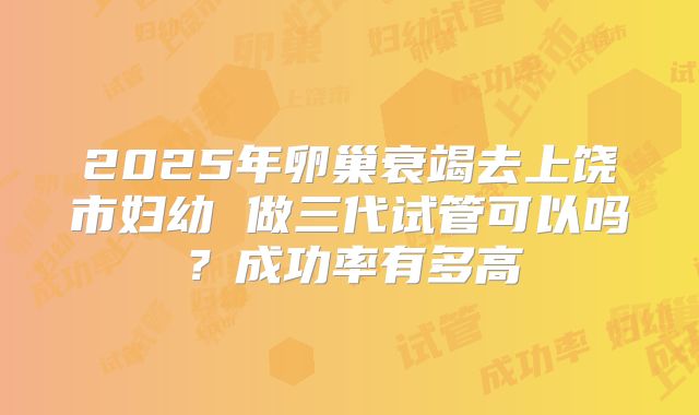 2025年卵巢衰竭去上饶市妇幼 做三代试管可以吗?成功率有多高