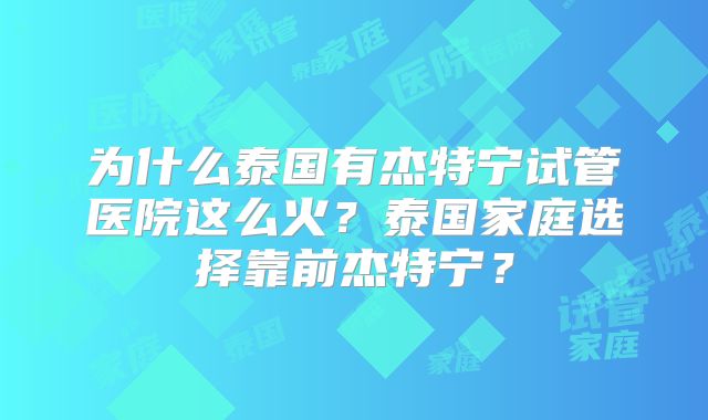 为什么泰国有杰特宁试管医院这么火？泰国家庭选择靠前杰特宁？