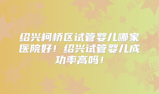 绍兴柯桥区试管婴儿哪家医院好！绍兴试管婴儿成功率高吗！