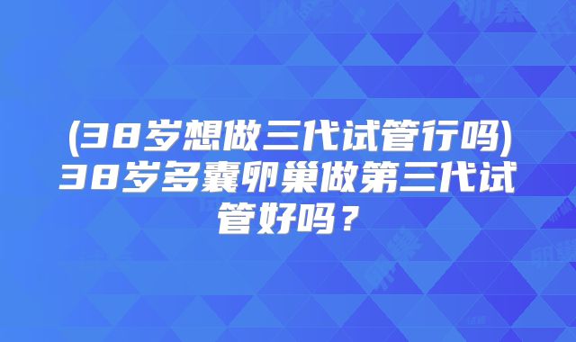 (38岁想做三代试管行吗)38岁多囊卵巢做第三代试管好吗?