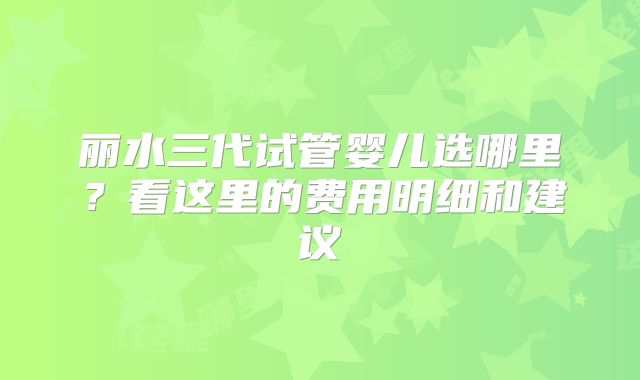 丽水三代试管婴儿选哪里？看这里的费用明细和建议