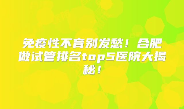 免疫性不育别发愁！合肥做试管排名top5医院大揭秘！
