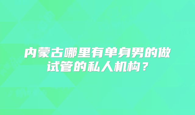 内蒙古哪里有单身男的做试管的私人机构?