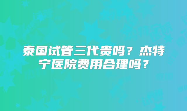 泰国试管三代贵吗?杰特宁医院费用合理吗?