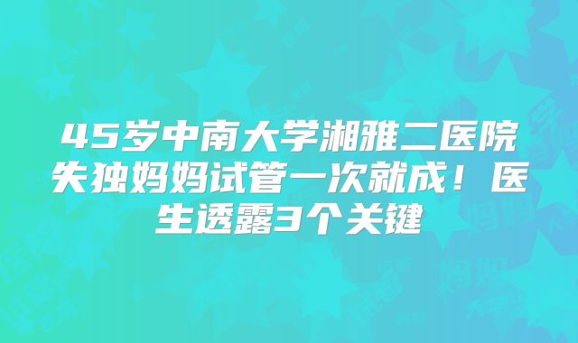 45岁中南大学湘雅二医院失独妈妈试管一次就成！医生透露3个关键