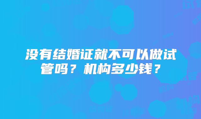 没有结婚证就不可以做试管吗？机构多少钱？