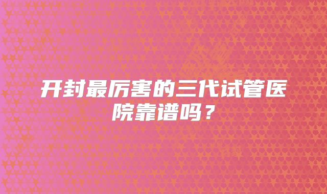 开封最厉害的三代试管医院靠谱吗？