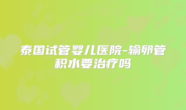 泰国试管婴儿医院-输卵管积水要治疗吗
