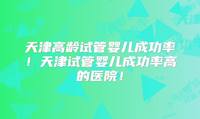 天津高龄试管婴儿成功率！天津试管婴儿成功率高的医院！