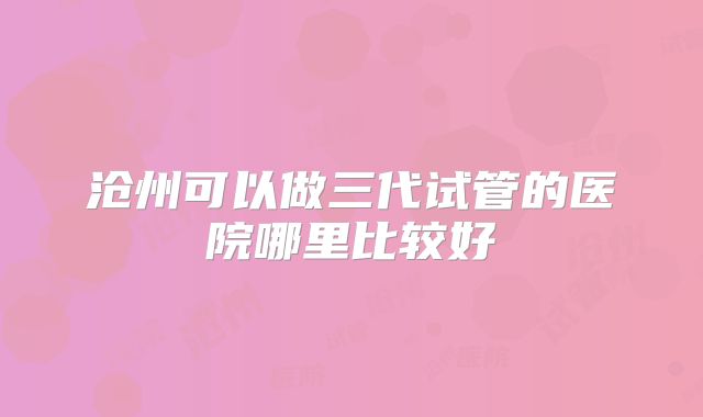 沧州可以做三代试管的医院哪里比较好