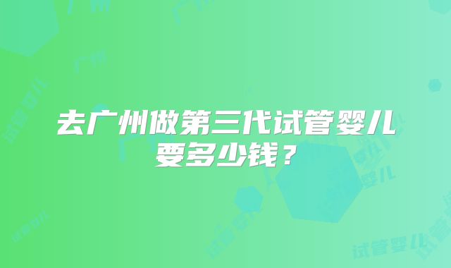 去广州做第三代试管婴儿要多少钱？