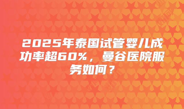 2025年泰国试管婴儿成功率超60%，曼谷医院服务如何？