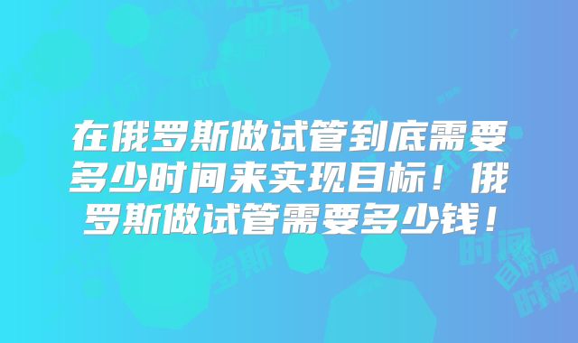 在俄罗斯做试管到底需要多少时间来实现目标!俄罗斯做试管需要多少钱!
