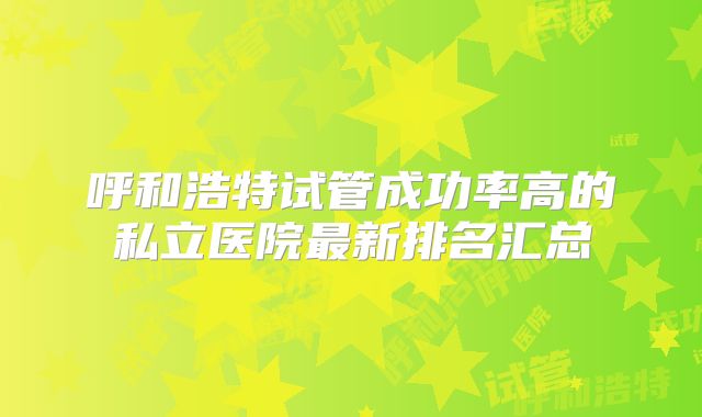 呼和浩特试管成功率高的私立医院最新排名汇总