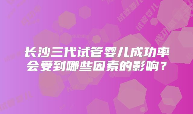 长沙三代试管婴儿成功率会受到哪些因素的影响？