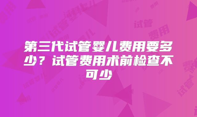 第三代试管婴儿费用要多少?试管费用术前检查不可少