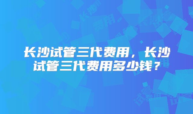 长沙试管三代费用，长沙试管三代费用多少钱？