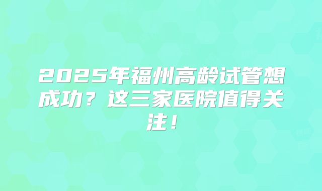 2025年福州高龄试管想成功?这三家医院值得关注!