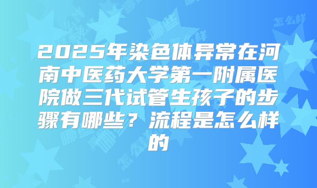 2025年染色体异常在河南中医药大学第一附属医院做三代试管生孩子的步骤有哪些？流程是怎么样的