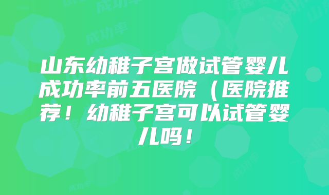 山东幼稚子宫做试管婴儿成功率前五医院（医院推荐！幼稚子宫可以试管婴儿吗！