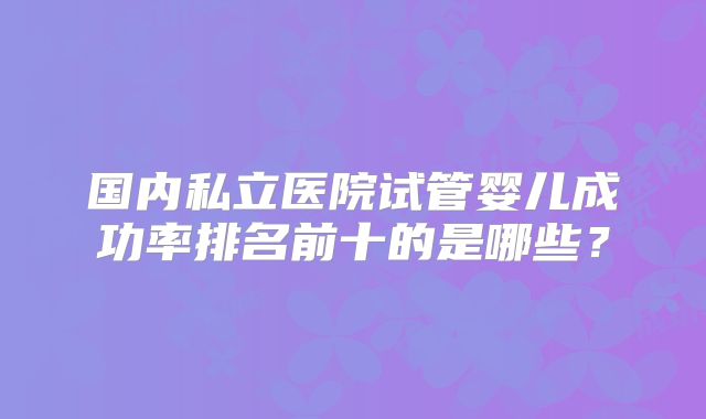 国内私立医院试管婴儿成功率排名前十的是哪些？