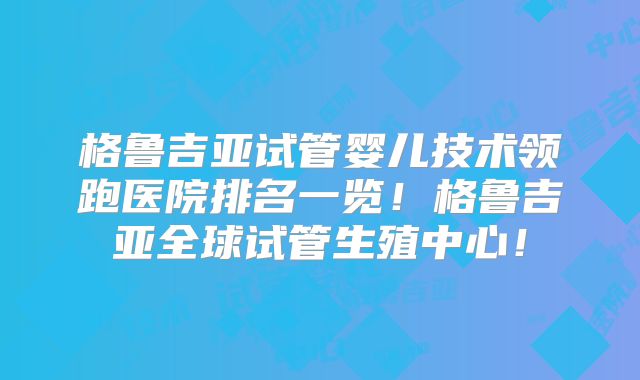 格鲁吉亚试管婴儿技术领跑医院排名一览！格鲁吉亚全球试管生殖中心！