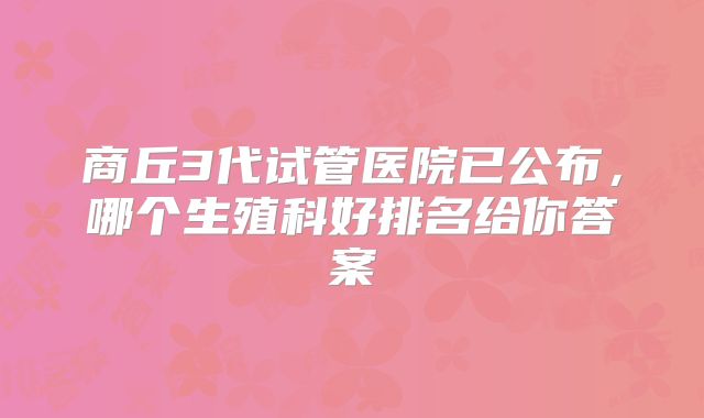 商丘3代试管医院已公布,哪个生殖科好排名给你答案