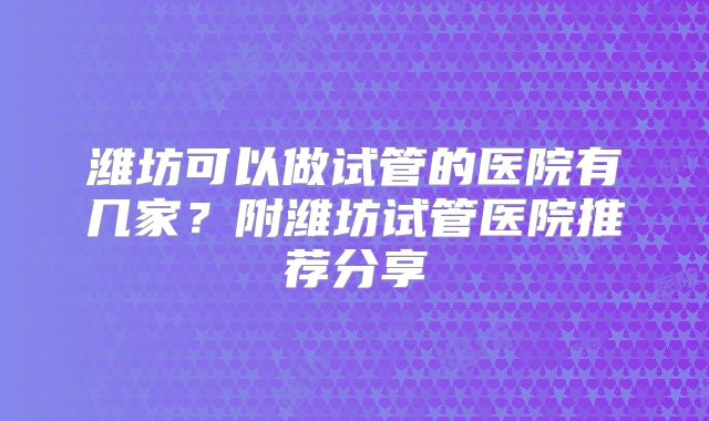 潍坊可以做试管的医院有几家？附潍坊试管医院推荐分享