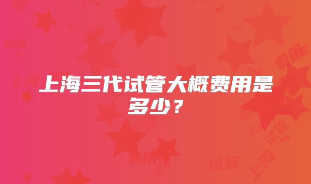 上海三代试管大概费用是多少？