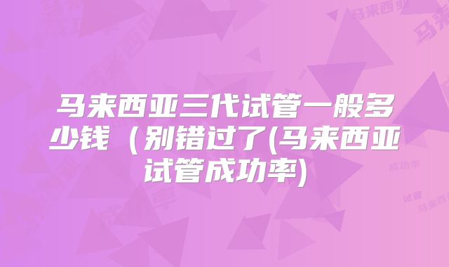 马来西亚三代试管一般多少钱（别错过了(马来西亚试管成功率)
