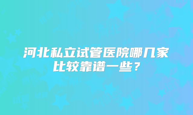 河北私立试管医院哪几家比较靠谱一些？