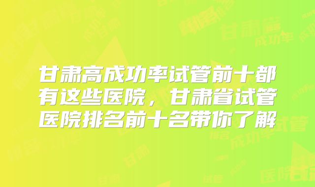 甘肃高成功率试管前十都有这些医院，甘肃省试管医院排名前十名带你了解